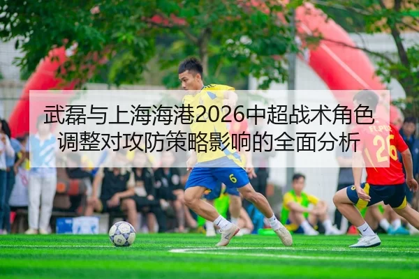 武磊与上海海港2026中超战术角色调整对攻防策略影响的全面分析